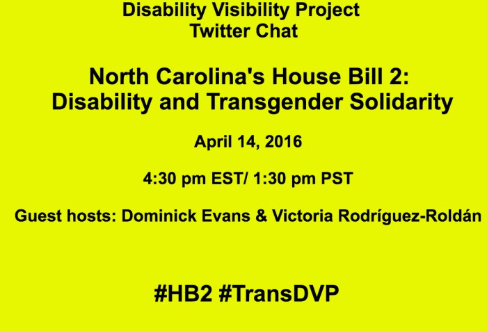 Bright yellow image with the following text in black: Disability Visibility Project Twitter Chat North Carolina's House Bill 2: Disability and Transgender Solidarity April 14, 2016 4:30 pm EST/ 1:30 pm PST Guest hosts: Dominick Evans & Victoria Rodríguez-Roldán #HB2 #TransDVP