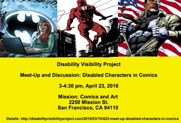 Image description: a graphic with a bright yellow background. The top half of the image has 3 comic book characters with disabilities: Oracle, a woman in a wheelchair with a laptop on her lap with a large Batman symbol in the background, in the middle is Daredevil, a character in red in mid-air between buildings holding whips in both hands, on the right is Cyborg, an African American man with cybernetic implants ripping his shirt off with an American flag in the background. Below is text that reads: Disability Visibility Project Meet-Up and Discussion: Disabled Characters in Comics 3-4:30 pm, April 23, 2016 Mission: Comics and Art 2250 Mission St. San Francisco, CA 94110 Details: http://disabilityvisibilityproject.com/2016/03/17/423-meet-up-disabled-characters-in-comics/