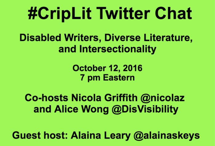 Light green graphic with black text that reads: #CripLit Twitter Chat Disabled Writers, Diverse Literature, and Intersectionality October 12, 2016 7 pm Eastern Co-hosts Nicola Griffith @nicolaz and Alice Wong @DisVisibility Guest host: Alaina Leary @alainaskeys