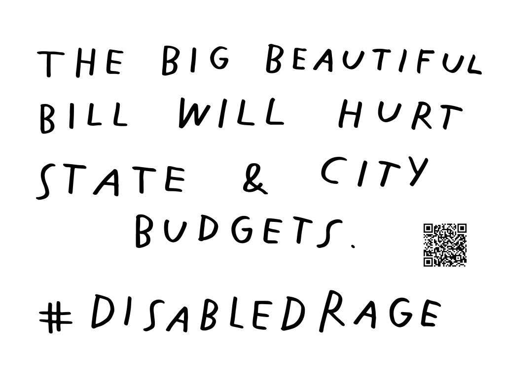 Graphic by Finnegan Shannon with a white background and black text. Below is a QR code and hashtag #DisabledRage. Text reads, THE BIG BEAUTIFUL BILL WILL HURT STATE &CITY BUDGETS