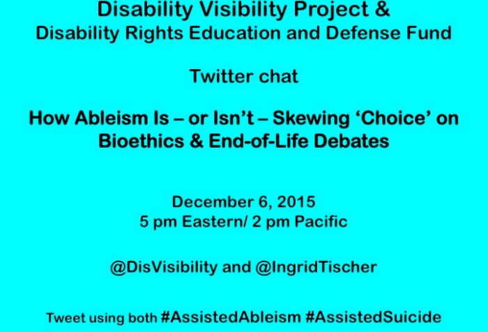 Bright aqua blue background with text in black that reads: Disability Visibility Project & Disability Rights Education and Defense Fund    Twitter chat  How Ableism Is – or Isn’t – Skewing ‘Choice’ on Bioethics & End-of-Life Debates    December 6, 2015  5 pm Eastern/ 2 pm Pacific  @DisVisibility and @IngridTischer    Tweet using both #AssistedAbleism #AssistedSuicide