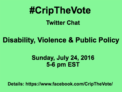 Light green background with black text that reads: #CripTheVote Twitter Chat Disability, Violence & Public Policy Sunday, July 24, 2016 5:00-6:00 pm EST Details: https://www.facebook.com/CripTheVote/