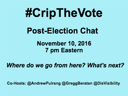 Graphic with a light blue background with black text that reads: #CripTheVote Post-Election Chat, November 10, 2016 7 pm Eastern, Where do we go from here? What's next? Hosts: @AndrewPulrang @GreggBeratan @DisVisibility