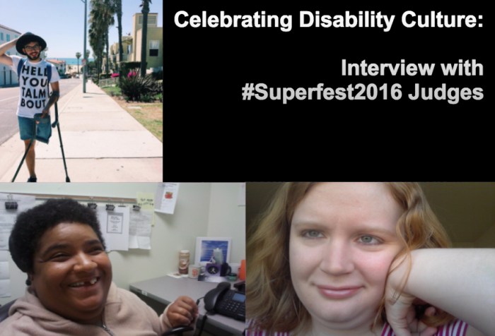 Image with a black background composed of 3 photos and text in white. On the lower left-hand corner is a photo of an African American woman with short black hair. She's inside an office and sitting nearby a table with a computer. She's wearing a beige pullover and smiling at the camera. In the upper-left-hand side is a photo of a young man with one above-the-knee amputation on his left leg. He is balancing two crutches with his left arm. He is wearing denim shorts, that, glasses and a beard. Behind him is a neighborhood by the beach with a row of palm trees. On the lower-right hand side of the image is a photo of a young white woman with long reddish-blond hair. Her left arm is raised and her hand bent against her face. She is smiling and wearing a white and magenta-striped t-shirt. On the upper right-hand quadrant is white text that reads: "Celebrating Disability Culture: Interviews with #Superfest2016 Judges"