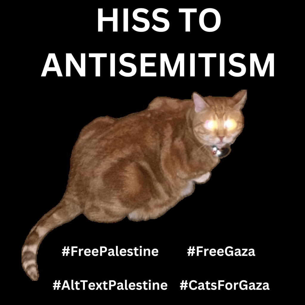 Graphic with a black background with a photo of Ernie, an orange cat. His eyes are glowing demonically from a camera flash. Large text in white reads, HISS TO ANTISEMITISM. Below are hashtags: #FreePalestine #FreeGaza #AltTextPalestine #CatsForGaza