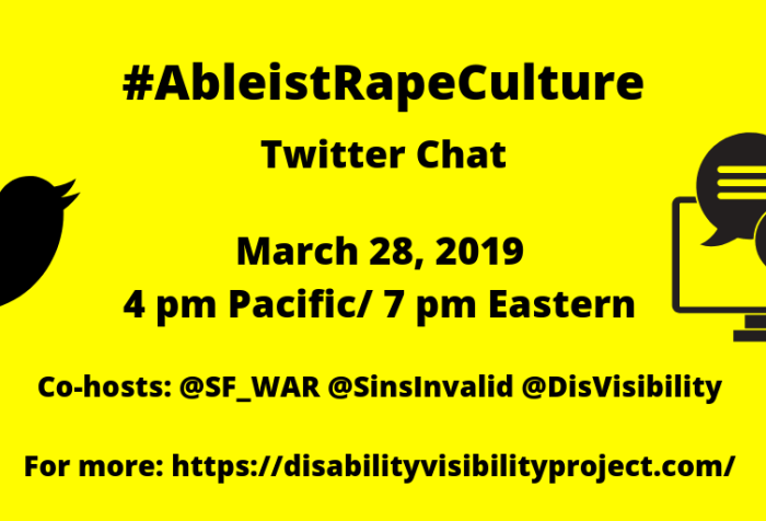 Yellow graphic with black text that reads: #AbleistRapeCulture Twitter Chat, March 28, 2019, 4 pm Pacific/ 7 pm Eastern, Co-hosts: @SF_WAR @SinsInvalid @DisVisibility, For more: https://disabilityvisibilityproject.com/. On the left is the Twitter logo of black bird and on the right is a computer with two conversation bubbles.