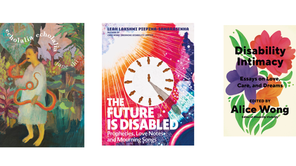 3 book covers in a row. From left to right: An expressionist-realist painting of a person with buzzed hair and yellow skin, wearing a grey-white smock, fighting/eating a bright orange snake in a lush dark green, maroon, orange growth/jungle; the forest floor is a dark green and the sky is a pale pink-lavender. The person's mouth is open and they are barefoot. Above the person in a snaky S wiggle are the words "echolalia echolalia" in bolded white serif font and the words "jane shi" in regular white serif font. Book cover for The Future Is Disabled: Prophecies, Love Notes, and Mourning Songs featuring a multicolored background and a clock at the center with human figures instead of numbers and one human leaving a large shadow. Book cover with a light beige background with a red flower on top, green leaves on both sides, underneath that flower is a purple one and right next to the purple is an orange flower. Under the purple and orange flowers are stems. Overlaid on top of the flowers in black bold letters: Disability Intimacy Essays on Love, Care, and Desire Edited by Alice Wong, Editor of Disability Visibility. Book cover by Madeline Partner.