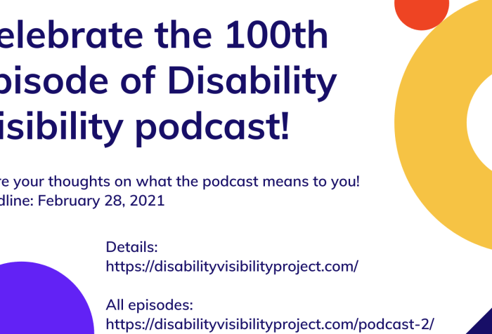 Graphic with a white background and colorful circles and rings on the lower left and upper right corners in purple, orange, and yellow. Text in dark purple: Celebrate the 100th episode of DisabilityVisibility podcast! hare your thoughts on what the podcast means to you! Deadline: February 28, 2021. Details: https://disabilityvisibilityproject.com/ All episodes: https://disabilityvisibilityproject.com/podcast-2/