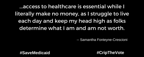 A graphic with a black background. At the lower left and right-hand corners are the hashtags: #SaveMedicaid #CripTheVote. In white text in the center of the graphic: “...access to healthcare is essential while I literally make no money, as I struggle to live each day and keep my head high as folks determine what I am and am not worth.” -- Samantha Fonteyne-Crescioni