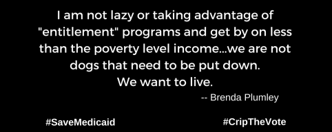 A graphic with a black background. At the lower left and right-hand corners are the hashtags: #SaveMedicaid #CripTheVote. In white text in the center of the graphic: “I am not lazy or taking advantage of "entitlement" programs and get by on less than the poverty level income...we are not dogs that need to be put down. We want to live.” -- Brenda Plumley