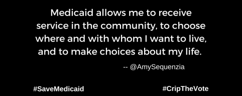 A graphic with a black background. At the lower left and right-hand corners are the hashtags: #SaveMedicaid #CripTheVote. In white text in the center of the graphic: “Medicaid allows me to receive service in the community, to choose where And with whom I want to live, and to make choices about my life.” --@AmySequenzia
