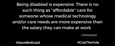 A graphic with a black background. At the lower left and right-hand corners are the hashtags: #SaveMedicaid #CripTheVote. In white text in the center of the graphic: “Being disabled is expensive. There is no such thing as "affordable" care for someone whose medical technology and/or care needs are more expensive than the salary they can make at work.” -- Anonymous