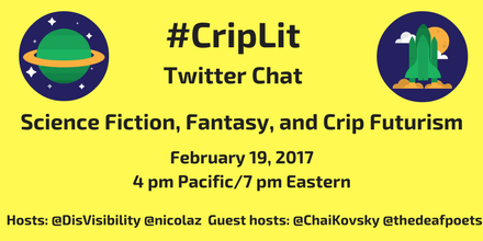 Image description: graphic with a yellow background with the following text in black: “#CripLit Twitter Chat, Science Fiction, Fantasy, and Crip Futurism, February 19, 2017, 4 pm Pacific/ 7 pm Eastern, Hosts: @DisVisibility @nicolaz Guest hosts: @ChaiKovsky @thedeafpoets” On the upper left corner is an illustration of a green planet with a yellow ring around it against a blue circular background with white stars. On the upper right corner is an illustration of a green space shuttle rocketing up with a yellow moon and white clouds against a blue circular background.