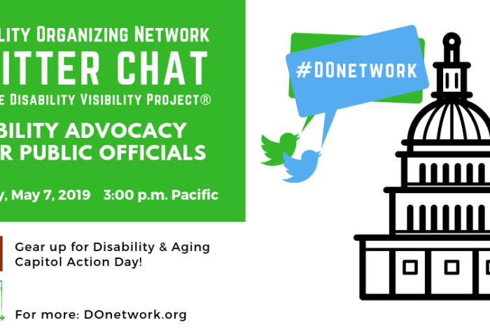 Graphic with text in the upper left corner that reads “Disability Organizing Network Twitter Chat with the Disability Visibility Project®, Disability Advocacy & Our Public Officials, Tuesday, May 7, 2019, 3 pm Pacific” below are the logos for Disability Action Coalition, “Gear up for Disability & Aging Capitol Action Day!” and DO Network, “For more: DOnetwork.org” On the right is an illustration of a capitol building with a dome and two Twitter bird icons in green and blue with speech bubbles that read #DOnetwork