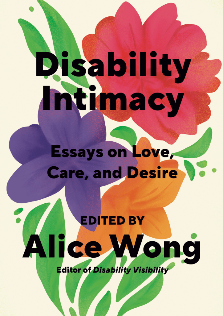 Light beige background with a red flower on top, green leaves on both sides, underneath that flower is a purple one and right next to the purple is an orange flower. Under the purple and orange flowers are stems. Overlaid on top of the flowers in black bold letters: Disability Intimacy Essays on Love, Care, and Desire Edited by Alice Wong, Editor of Disability Visibility. Book cover by Madeline Partner.