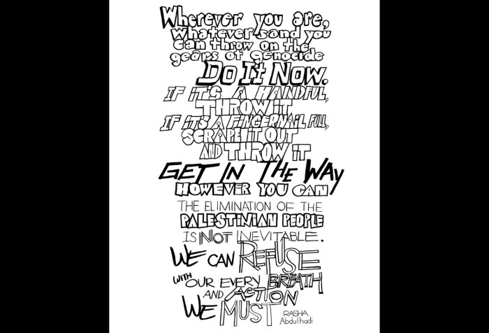 Graphic with a black background and in the center is a black and white hand-drawn text in varied-style typography, both serif, italicized, bubbled, in the style of graffiti and street art. “Wherever you are, whatever sand you can throw on the gears of genocide, Do It Now. If it’s a handful, throw it, if it’s a fingernail full, scrape it out and throw it GET IN THE WAY however you can The Elimination of the Palestinian people is Not Inevitable. We can Refuse with our every breath and action. We must. Rasha Abdulhadi.”