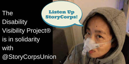 Graphic with the right half featuring a photo of an Asian American woman wearing a gray hoodie. She has a mask over her nose attached to a gray tube for a Bi-Pap machine. Above her head is a quote bubble that says, "Listen up StoryCorps!" On the left side of the image is a black background and white text that says: "The Disability Visibility Project® is in solidarity with @StoryCorpsUnion."