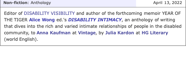 screenshot from Publisher's Marketplace with the following announcement on April 13, 2022 under the non-fiction/anthology category: Editor of DISABILITY VISIBILITY and author of the forthcoming memoir YEAR OF THE TIGER Alice Wong ed.'s DISABILITY INTIMACY, an anthology of writing that dives into the rich and varied intimate relationships of people in the disabled community to Anna Kaufman at Vintage, by Julia Kardon at HG Literary (world English).