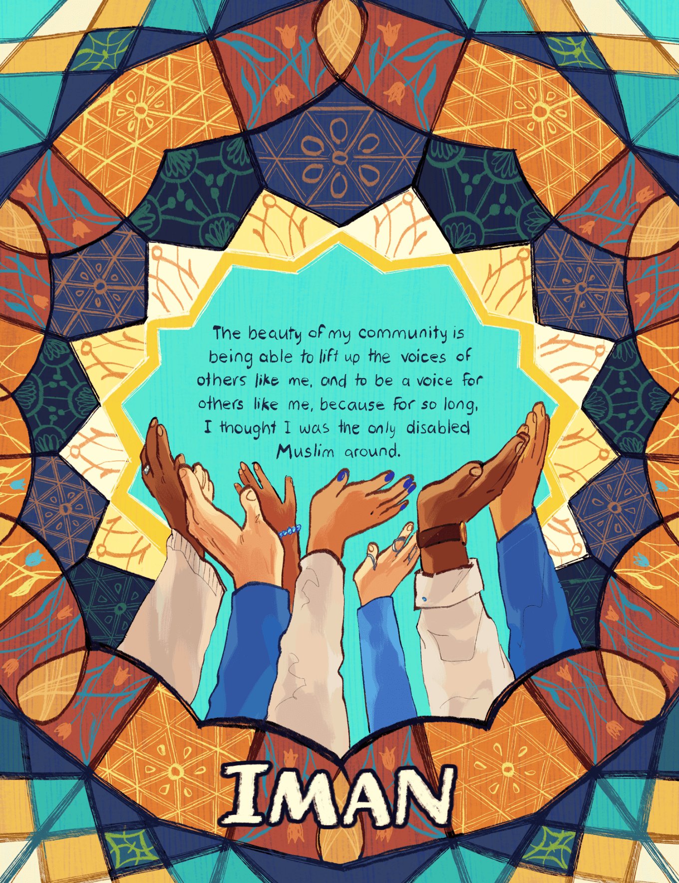 An illustration by Ashanti Fortson of abstracted and colorful patterns that hearken to Islamic geometric tilework, which radiate from the center of the image in an overlapping pattern of triangles, stars, teardrops, and 4-and-5-sided polygons. Many of the tile panels have intricate linework inside of them, depicting more floral or geometric patterning. The tiles are colored with varying shades of yellow, blue, and orange. At the center of the pattern is a starburst, and seven outstretched arms reach from the bottom of the starburst and up toward the center of it, where the text is laid. The seven arms each belong to different people of varying skin tones ranging from light to deep brown, and the hands have varying features and accessories on them, such as rings, bracelets, nail polish, finger splints, and a wristwatch. The text at the center of the image, which all the arms are reaching toward and up lifting, reads: "The beauty of my community is being able to lift up the voices of others like me, and to be a voice for others like me, because for so long, I thought I was the only disabled Muslim around." Towards the bottom of the illustration, the name "Iman" is written in capital letters.