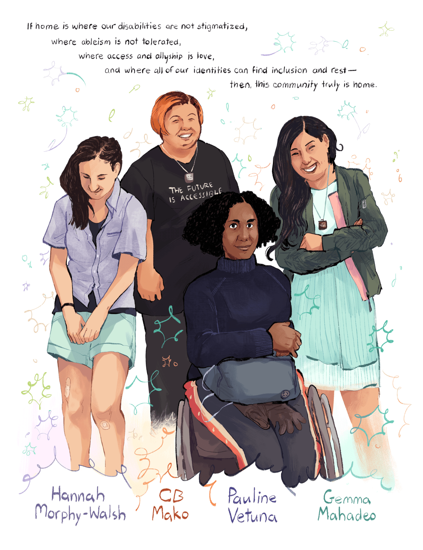 An illustration by Ashanti Fortson of a group of four people standing and sitting next to each other. Their names are written at the bottom of the illustration, below each of them from left to right: Hannah Morphy-Walsh, CB Mako, Pauline Vetuna, and Gemma Mahadeo. Hannah has light skin and semi-long dark brown hair, and is standing and smiling bashfully with their arms folded in front of them. Hannah is wearing a periwinkle button-up shirt on top of a dark camisole, mint-colored shorts, and a couple of bandaids on their legs. CB has light brown skin and short dyed-orange hair, and is standing and smiling broadly at the camera. They're wearing a smiley-face necklace, black pants, and a black T-shirt with white text that reads, "The Future Is Accessible" in capital letters. Pauline has dark brown skin and very curly black hair, and is sitting in their wheelchair and smiling at the camera. They're wearing a dark blue knit turtleneck, gray track pants with white and orange stripes, and a large gray fanny pack with a pair of gloves attached. They have their arms folded on top of their bum bag. Gemma has light brown skin and long, wavy dark brown hair. Gemma is standing with their arms crossed, and is smiling broadly at the camera. They're wearing a slightly flowy, pastel blue dress, a muted green ruched jacket with pink accents, and a necklace that depicts a low-battery symbol. Around and between the four figures, multicolored cartoon sparkles, leaves, and flowers fill the space. At the top of the illustration, a hand-written quote reads, "If home is where our disabilities are not stigmatized, where ableism is not tolerated, where access and allyship is love, and where all of our identities can find inclusion and rest–– then, this community truly is home."