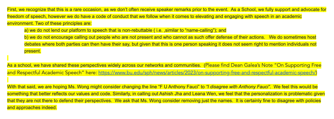 First, we recognize that this is a rare occasion, as we don’t often receive speaker remarks prior to the event. As a School, we fully support and advocate for freedom of speech, however we do have a code of conduct that we follow when it comes to elevating and engaging with speech in an academic environment. Two of these principles are: a) we do not lend our platform to speech that is non-rebuttable ( i.e. ,similar to “name-calling”); and b) we do not encourage calling out people who are not present and who cannot as such offer defense of their actions. We do sometimes host debates where both parties can then have their say, but given that this is one person speaking it does not seem right to mention individuals not present. As a school, we have shared these perspectives widely across our networks and communities. (Please find Dean Galea’s Note “On Supporting Free and Respectful Academic Speech” here: https://www.bu.edu/sph/news/articles/2023/on-supporting-free-and-respectful-academic-speech/) With that said, we are hoping Ms. Wong might consider changing the line “F U Anthony Fauci” to “I disagree with Anthony Fauci”. We feel this would be something that better reflects our values and code. Similarly, in calling out Ashish Jha and Leana Wen, we feel that the personalization is problematic given that they are not there to defend their perspectives. We ask that Ms. Wong consider removing just the names. It is certainly fine to disagree with policies and approaches indeed.