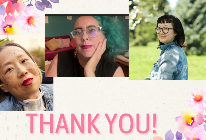 Graphic with a beige background and delicate pink and purple flowers on the upper left and lower right corners. At the bottom in large print, THANK YOU! 3 photos from left to right: Alice, an Asian American disabled woman with a tracheostomy at her neck. She is smiling with her head tilted toward some bird of paradise plants, Leah, a mixed-race Sri Lankan and white nonbinary femme in their late 40s with teal curly hair, sand color skin and big metal glasses, looks contemplatively and with a slight smile at the viewer. Their hair matches the teal wall behind them, and their dark hot pink lipstick matches the hot pink velvet couch heaped with cushions behind them. They wear a black t shirt with the sleeves cut off and a gold hoop earring that reads “Burn It Down,” one double spiral tattoo is visible on their right shoulder (taken September 2024), and Jane, a person with pale-tan skin with her body away from the camera but her face smiling towards it. She’s wearing a blue jean jacket that reads “Nobody Loves You” in the back, embroidered in white calligraphy. Her hair is nearly shoulder-length with dark red highlights at the end and she’s wearing large round black-gray glasses. The background is a park during the day-time. Photo credit: Joy Gyamfi.