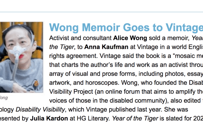 Screenshot from a piece from Publisher's Weekly. On the left is a photo of Alice Wong, wearing a gray sweatshirt with a tiger, she has a mask over her nose attached to a tube. She is in a wheelchair and wearing bright red lipstick. Behind her are bamboo trees. Photo credit: Eddie Hernandez Photography. On the right, text: Wong Memoir Goes to Vintage, Activist and consultant Alice Wong sold a memoir, Year of the Tiger, to Anna Kaufman at Vintage in a world English rights agreement. Vintage said the book is a “mosaic memoir” that charts the author’s life and work as an activist through an array of visual and prose forms, including photos, essays, artwork, and horoscopes. Wong, who founded the Disability Visibility Project (an online forum that aims to amplify the voices of those in the disabled community), also edited the anthology Disability Visibility, which Vintage published last year. She was represented by Julia Kardon at HG Literary. Year of the Tiger is slated for 2022.